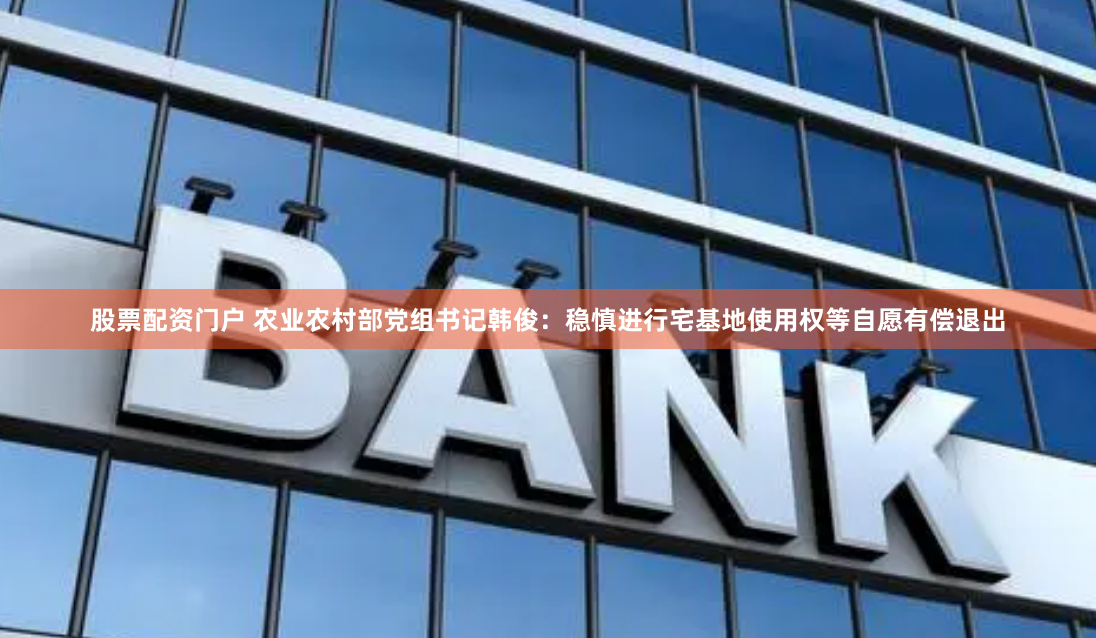股票配资门户 农业农村部党组书记韩俊：稳慎进行宅基地使用权等自愿有偿退出