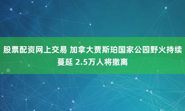 股票配资网上交易 加拿大贾斯珀国家公园野火持续蔓延 2.5万人将撤离