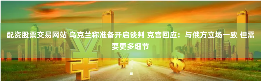配资股票交易网站 乌克兰称准备开启谈判 克宫回应：与俄方立场一致 但需要更多细节