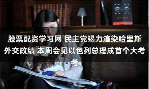 股票配资学习网 民主党竭力渲染哈里斯外交政绩 本周会见以色列总理成首个大考
