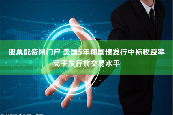 股票配资网门户 美国5年期国债发行中标收益率高于发行前交易水平