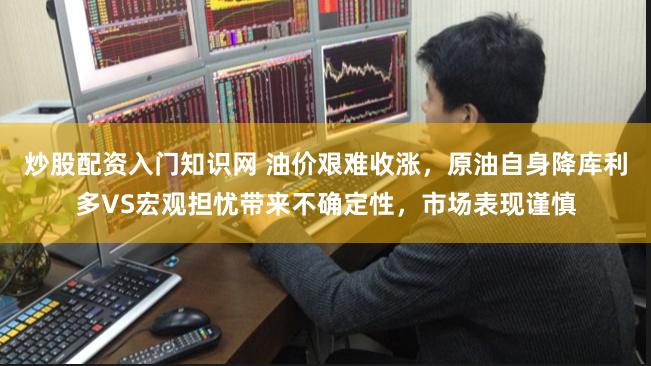 炒股配资入门知识网 油价艰难收涨，原油自身降库利多VS宏观担忧带来不确定性，市场表现谨慎