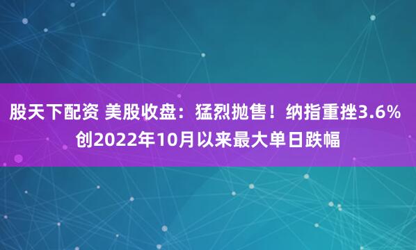 股天下配资 美股收盘：猛烈抛售！纳指重挫3.6% 创2022年10月以来最大单日跌幅