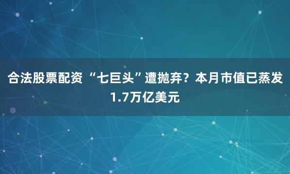 合法股票配资 “七巨头”遭抛弃？本月市值已蒸发1.7万亿美元
