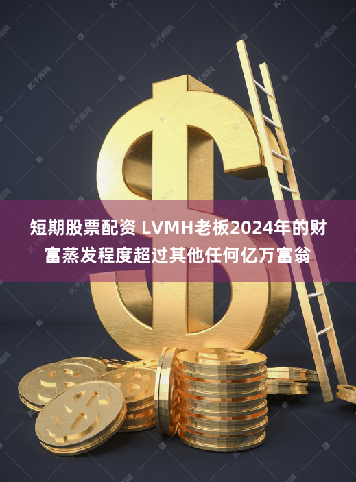 短期股票配资 LVMH老板2024年的财富蒸发程度超过其他任何亿万富翁