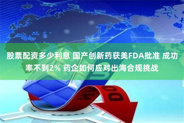 股票配资多少利息 国产创新药获美FDA批准 成功率不到2% 药企如何应对出海合规挑战