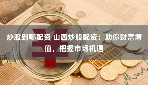 炒股到哪配资 山西炒股配资：助你财富增值，把握市场机遇