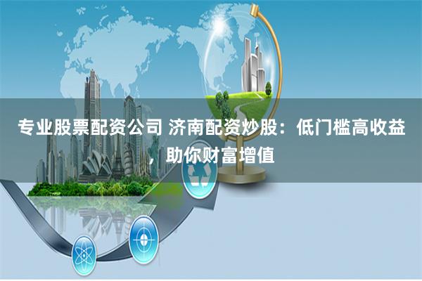 专业股票配资公司 济南配资炒股：低门槛高收益，助你财富增值