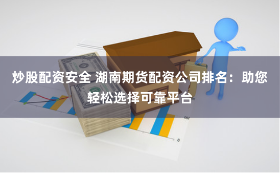 炒股配资安全 湖南期货配资公司排名：助您轻松选择可靠平台