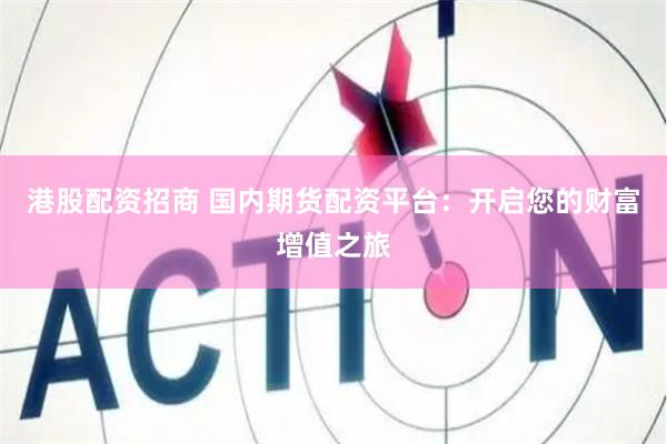 港股配资招商 国内期货配资平台：开启您的财富增值之旅