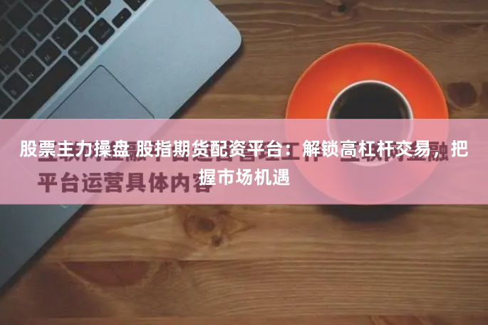 股票主力操盘 股指期货配资平台：解锁高杠杆交易，把握市场机遇