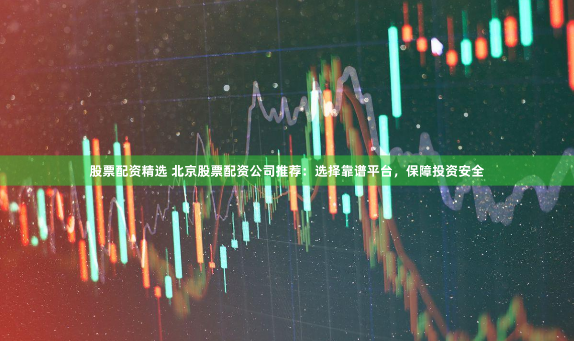 股票配资精选 北京股票配资公司推荐：选择靠谱平台，保障投资安全