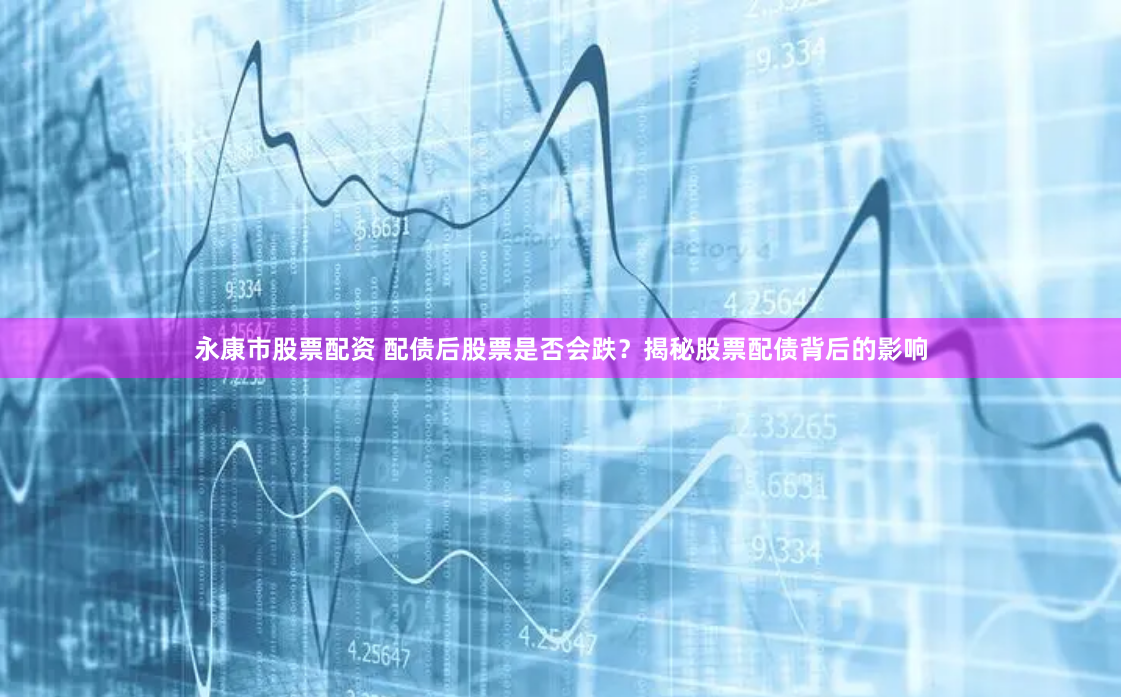 永康市股票配资 配债后股票是否会跌？揭秘股票配债背后的影响
