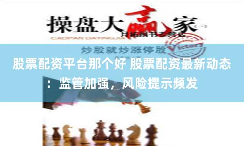 股票配资平台那个好 股票配资最新动态：监管加强，风险提示频发