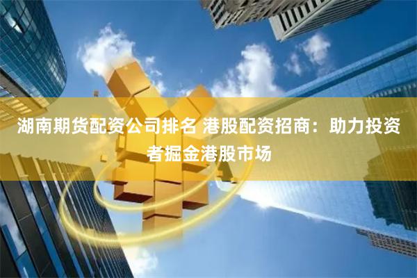湖南期货配资公司排名 港股配资招商：助力投资者掘金港股市场
