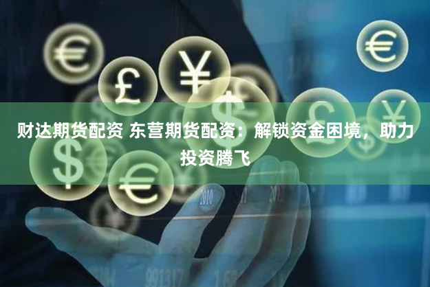 财达期货配资 东营期货配资：解锁资金困境，助力投资腾飞