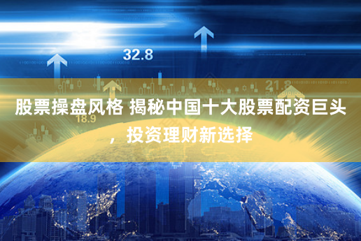 股票操盘风格 揭秘中国十大股票配资巨头，投资理财新选择