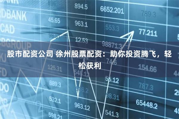 股市配资公司 徐州股票配资：助你投资腾飞，轻松获利