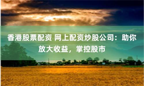 香港股票配资 网上配资炒股公司：助你放大收益，掌控股市