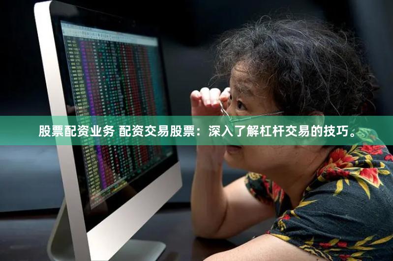 股票配资业务 配资交易股票：深入了解杠杆交易的技巧。