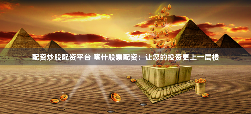 配资炒股配资平台 喀什股票配资：让您的投资更上一层楼