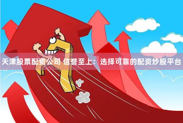 天津股票配资公司 信誉至上：选择可靠的配资炒股平台