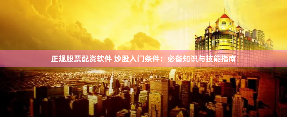 正规股票配资软件 炒股入门条件：必备知识与技能指南