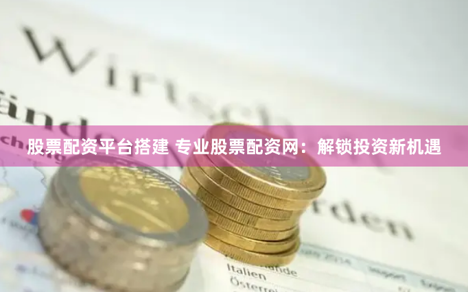 股票配资平台搭建 专业股票配资网：解锁投资新机遇