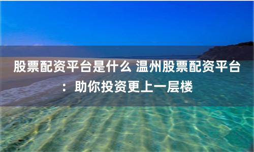 股票配资平台是什么 温州股票配资平台：助你投资更上一层楼