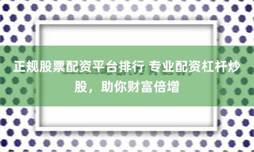 正规股票配资平台排行 专业配资杠杆炒股，助你财富倍增