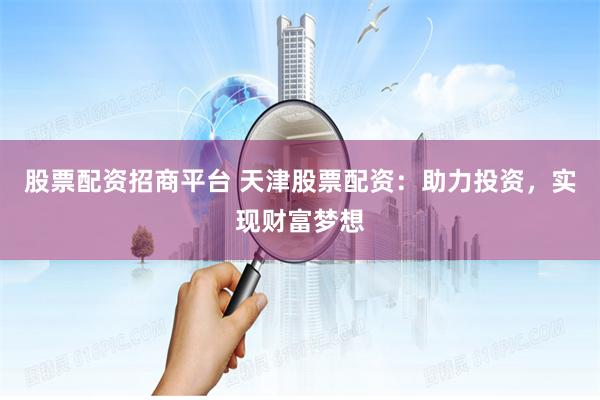 股票配资招商平台 天津股票配资：助力投资，实现财富梦想