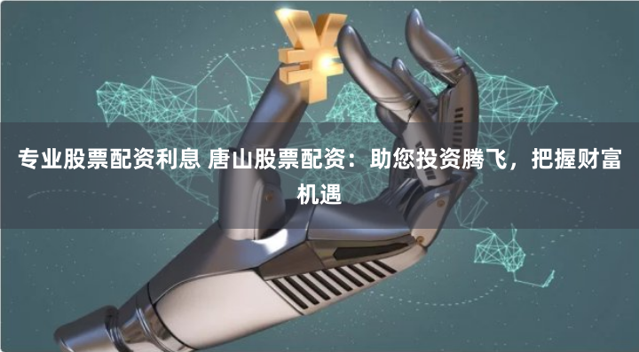 专业股票配资利息 唐山股票配资：助您投资腾飞，把握财富机遇