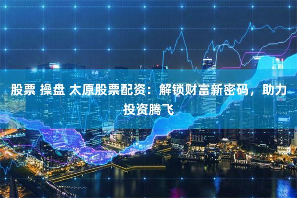股票 操盘 太原股票配资：解锁财富新密码，助力投资腾飞
