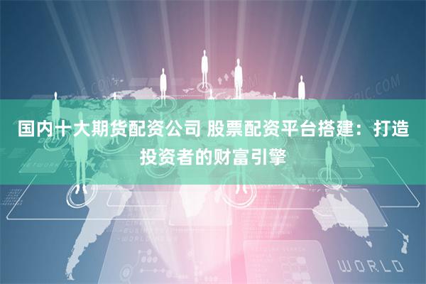 国内十大期货配资公司 股票配资平台搭建：打造投资者的财富引擎