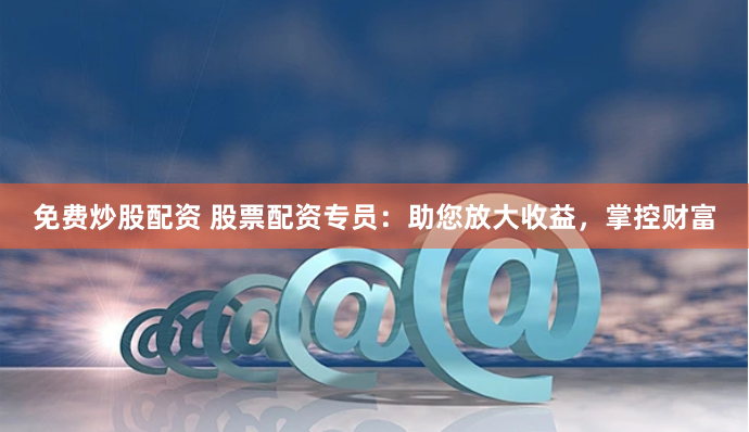 免费炒股配资 股票配资专员：助您放大收益，掌控财富
