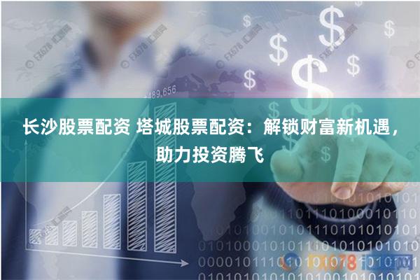 长沙股票配资 塔城股票配资：解锁财富新机遇，助力投资腾飞