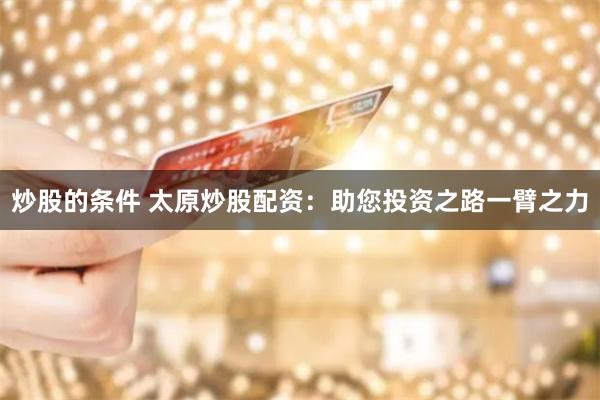 炒股的条件 太原炒股配资：助您投资之路一臂之力