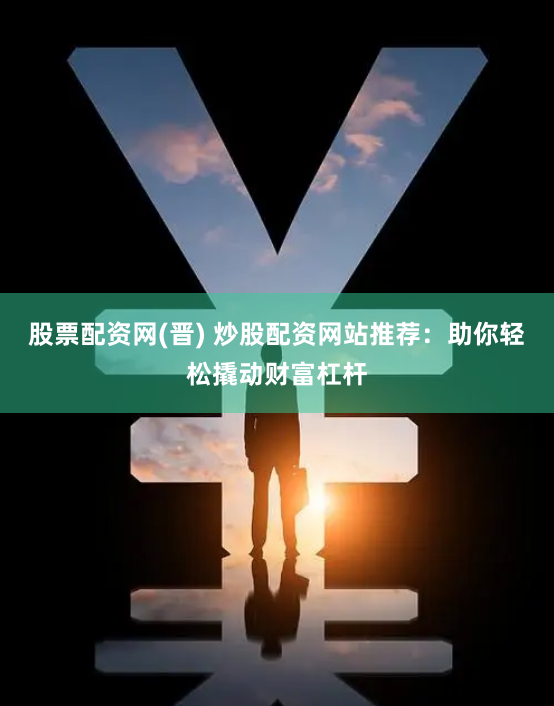 股票配资网(晋) 炒股配资网站推荐：助你轻松撬动财富杠杆