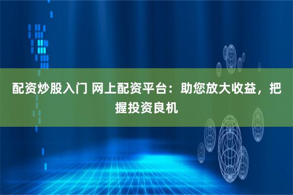 配资炒股入门 网上配资平台：助您放大收益，把握投资良机