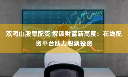 双鸭山股票配资 解锁财富新高度：在线配资平台助力股票投资