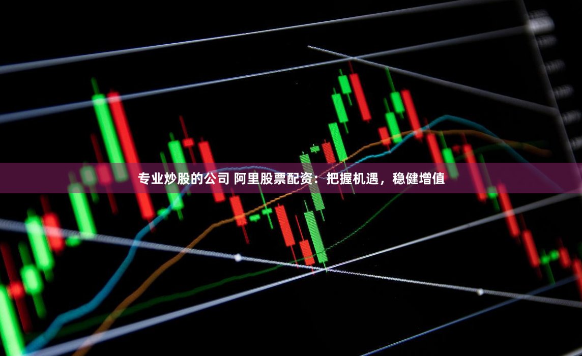 专业炒股的公司 阿里股票配资：把握机遇，稳健增值