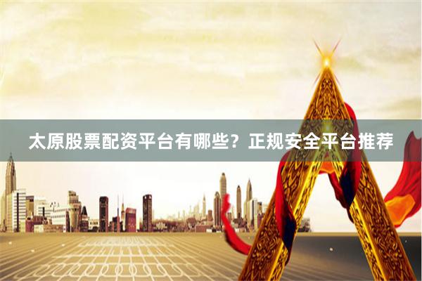 太原股票配资平台有哪些？正规安全平台推荐