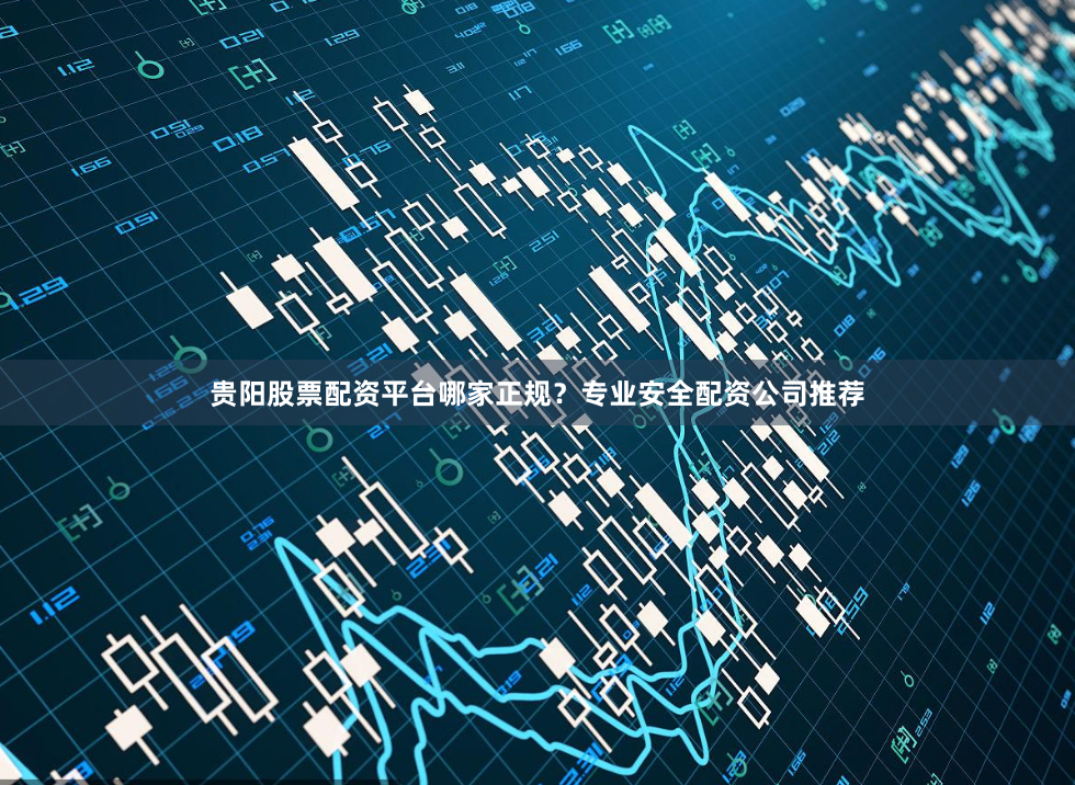 贵阳股票配资平台哪家正规？专业安全配资公司推荐