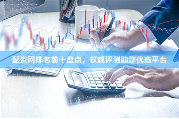 配资网排名前十盘点，权威评测助您优选平台