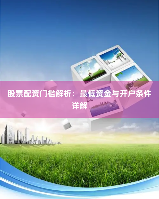 股票配资门槛解析：最低资金与开户条件详解